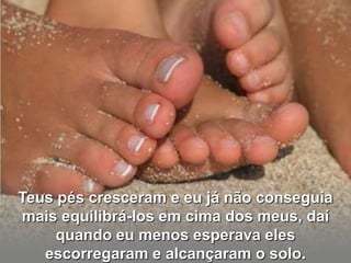 Teus pés cresceram e eu já não conseguia
mais equilibrá-los em cima dos meus, daí
     quando eu menos esperava eles
   escorregaram e alcançaram o solo.
 