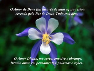 O Amor de Deus flui através de mim agora; estou cercado pela Paz de Deus. Tudo está bem.   O Amor Divino, me cerca, envolve e abrange. Irradio amor em pensamentos, palavras e ações.  