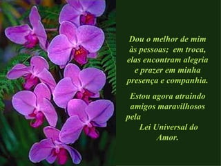 Dou o melhor de mim às pessoas;  em troca, elas encontram alegria e prazer em minha presença e companhia. Estou agora atraindo amigos maravilhosos pela  Lei Universal do Amor. 