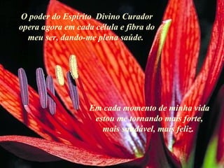 O poder do Espírito  Divino Curador opera agora em cada célula e fibra do meu ser, dando-me plena saúde. . Em cada momento de minha vida estou me tornando mais forte, mais saudável, mais feliz.  