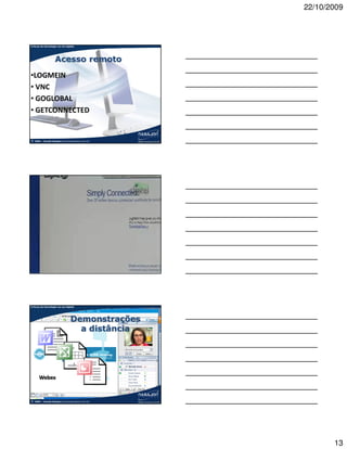 22/10/2009



A força da tecnologia na era digital




                     Acesso remoto
•LOGMEIN
• VNC
• GOGLOBAL
• GETCONNECTED


©   2009 – Claudio Nasajon (claudio@nasajon.com.br)




A força da tecnologia na era digital
A força da tecnologia na contabilidade




©   2009 – Claudio Nasajon (claudio@nasajon.com.br)




A força da tecnologia na era digital




                                  Demonstrações
                                    a distância




       Webex


©   2009 – Claudio Nasajon (claudio@nasajon.com.br)




                                                             13
 