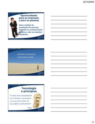 22/10/2009



A força da tecnologia na era digital




                                   Oportunidades
                                 para as empresas
                                 e para as pessoas

                                  Novo modelo de
                                  prestação de serviços
                                  baseado no conhecimento
                                  técnico e não no trabalho
                                  mecânico.

©   2009 – Claudio Nasajon (claudio@nasajon.com.br)




A força da tecnologia na era digital




                            Caminante: no hay camino,
                            se hace camino al andar.




©   2009 – Claudio Nasajon (claudio@nasajon.com.br)




A força da tecnologia na era digital




                                        Tecnologia
                                        e princípios
    “A coisa mais indispensável
    a um homem é reconhecer
    o uso que deve fazer do
    seu próprio conhecimento”

                                                      Platão
©   2009 – Claudio Nasajon (claudio@nasajon.com.br)




                                                                      17
 