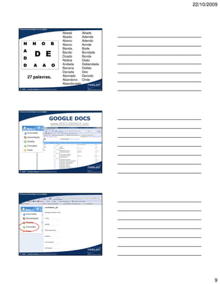 22/10/2009



A força da tecnologia na era digital

                                                      Abadá      Abade
                                                      Abado      Adenda
                                                      Abano      Adendo
      N           N           O           B           Abono      Aonde
                                                      Banda,     Bode
      A
      D
                     D E                              Bando
                                                      Doado
                                                                 Bondade
                                                                 Bonde
                                                      Nódoa      Deão
      D            A           A           O          Andada     Debandada
                                                      Banana     Dedáo
                                                      Danada     Deo
           27 palavras.                               Abonado    Denodo
                                                      Abandono Onde
                                                      Abandonado
©   2009 – Claudio Nasajon (claudio@nasajon.com.br)




A força da tecnologia na era digital




                                        GOOGLE DOCS
                                          www.DOCS.GOOGLE.com




©   2009 – Claudio Nasajon (claudio@nasajon.com.br)




A força da tecnologia na era digital




©   2009 – Claudio Nasajon (claudio@nasajon.com.br)




                                                                                     9
 
