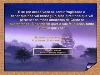 E se por acaso você se sentir fragilizado e  achar que não vai conseguir, olhe direitinho que vai perceber as mãos amorosas de Cristo te sustentando. Ele também quer a sua felicidade, tanto ou mais que você. Imagens: Internet Música: Celestine Prophecy http:www.leticiathompson.net  http://www.otimismoemrede.com 