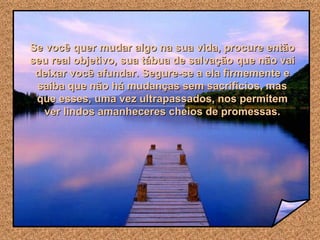 Se você quer mudar algo na sua vida, procure então seu real objetivo, sua tábua de salvação que não vai deixar você afundar. Segure-se a ela firmemente e saiba que não há mudanças sem sacrifícios, mas que esses, uma vez ultrapassados, nos permitem ver lindos amanheceres cheios de promessas. 
