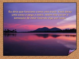 Eu diria que funciona como uma troca. Você deixa uma coisa e pega a outra, assim não vai ter a sensação de estar fazendo algo por nada. 