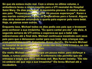 Só que ela estava muito mal. Com a sirene no último volume, a
ambulância levou a recém-nascida para a UTI neonatal do Hospital
Saint Mary. Os dias passaram. A menininha piorava. O médico disse
aos pais: "Preparem-se para o pior. Há poucas esperanças". Karen e
seu marido começaram, então, os preparativos para o funeral. Alguns
dias atrás estavam arrumando o quarto para esperar pelo novo bebê.
Hoje, os planos eram outros.
Enquanto isso, Michael todos os dias pedia aos pais que o levassem
para conhecer a sua irmãzinha. "Eu quero cantar pra ela", ele dizia. A
segunda semana de UTI entrou e esperava-se que o bebê não
sobrevivesse até o final dela. Michael continuava insistindo com seus
pais para que o deixassem cantar para sua irmã, mas crianças não
eram permitidas na UTI. Entretanto, Karen decidiu. Ela levaria Michael
ao hospital de qualquer jeito. Ele ainda não tinha visto a irmã e, se não
fosse hoje, talvez não a visse viva.
Ela vestiu Michael com uma roupa um pouco maior, para disfarçar a
idade, e rumou para o hospital. A enfermeira não permitiu que ele
entrasse e exigiu que ela o retirasse dali. Mas Karen insistiu: "Ele não
irá embora até que veja a sua irmazinha!" Ela levou Michael até a
incubadora.

 