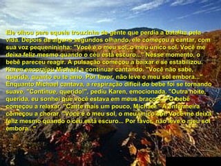 Ele olhou para aquela trouxinha de gente que perdia a batalha pela
vida. Depois de alguns segundos olhando, ele começou a cantar, com
sua voz pequenininha: "Você é o meu sol, o meu único sol. Você me
deixa feliz mesmo quando o céu está escuro..." Nesse momento, o
bebê pareceu reagir. A pulsação começou a baixar e se estabilizou.
Karen encorajou Michael a continuar cantando. "Você não sabe,
querida, quanto eu te amo. Por favor, não leve o meu sol embora..."
Enquanto Michael cantava, a respiração difícil do bebe foi se tornando
suave. "Continue, querido!", pediu Karen, emocionada. "Outra noite,
querida, eu sonhei que você estava em meus braços..." O bebê
começou a relaxar. "Cante mais um pouco, Michael." A enfermeira
começou a chorar. "Você é o meu sol, o meu único sol. Você me deixa
feliz mesmo quando o céu está escuro... Por favor, não leve o meu sol
embora..."

 