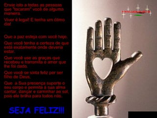 Envie isto a todas as pessoas
que "tocaram" você de alguma
maneira.
Viver é legal! E tenha um ótimo
dia!
Que a paz esteja com você hoje.
Que você tenha a certeza de que
está exatamente onde deveria
estar.
Que você use as graças que
recebeu e transmita o amor que
lhe foi dado.
Que você se sinta feliz por ser
filho de Deus.
Que a Sua presença suporte o
seu corpo e permita à sua alma
cantar, dançar e caminhar ao sol,
pois ele brilha para todos nós.

SEJA FELIZ!!!

www.zazuze.pt.vu

 