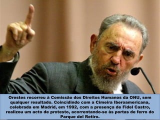 Orestes recorreu à Comissão dos Direitos Humanos da ONU, sem
qualquer resultado. Coincidindo com a Cimeira Iberoamericana,
celebrada em Madrid, em 1992, com a presença de Fidel Castro,
realizou um acto de protesto, acorrentando-se às portas de ferro do
Parque del Retiro.
 