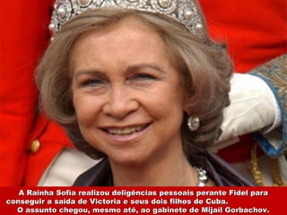 A Rainha Sofía realizou deligências pessoais perante Fidel paraA Rainha Sofía realizou deligências pessoais perante Fidel para
conseguir a saída de Victoria e seus dois filhos de Cuba.conseguir a saída de Victoria e seus dois filhos de Cuba.
O assunto chegou, mesmo até, ao gabinete de Mijaíl Gorbachov.O assunto chegou, mesmo até, ao gabinete de Mijaíl Gorbachov.
 