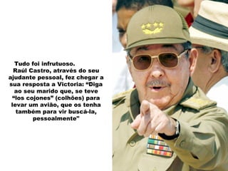 Tudo foi infrutuoso.
Raúl Castro, através do seu
ajudante pessoal, fez chegar a
sua resposta a Victoria: “Diga
ao seu marido que, se teve
“los cojones” (colhões) para
levar um avião, que os tenha
também para vir buscá-la,
pessoalmente"
 