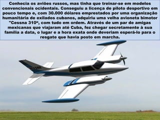 Conhecia os aviões russos, mas tinha que treinar-se em modelos
convencionais ocidentais. Conseguiu a licença de piloto desportivo em
pouco tempo e, com 30.000 dólares emprestados por uma organização
humanitária de exilados cubanos, adquiriu uma velha avioneta bimotor
"Cessna 310“, com tudo em ordem. Através de um par de amigas
mexicanas que viajaram até Cuba, fez chegar secretamente à sua
família a data, o lugar e a hora exata onde deveriam esperá-lo para o
resgate que havia posto em marcha.
 