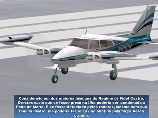 O dia escolhido foi 19 de dezembro, às cinco da tarde. OO dia escolhido foi 19 de dezembro, às cinco da tarde. O
refugiado cubano decolou de um pequeno aeroclube,refugiado cubano decolou de um pequeno aeroclube,
perto de Miami, advertindo de que, se não regressasse noperto de Miami, advertindo de que, se não regressasse no
prazo de duas horas, o dessem por morto.prazo de duas horas, o dessem por morto.
Considerado um dos maiores inimigos do Regime de Fidel Castro,Considerado um dos maiores inimigos do Regime de Fidel Castro,
Orestes sabia que se fosse preso na Ilha poderia ser condenado aOrestes sabia que se fosse preso na Ilha poderia ser condenado a
Pena de Morte. E se fosse detectado pelos radares, mesmo com suaPena de Morte. E se fosse detectado pelos radares, mesmo com sua
família dentro, ele poderia ter seu avião abatido pela força Aéreafamília dentro, ele poderia ter seu avião abatido pela força Aérea
cubana.cubana.
 