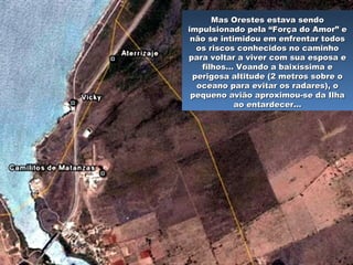 …… Então, conforme planejado, dirigiu-Então, conforme planejado, dirigiu-
se a uma estrada estreita, frente àse a uma estrada estreita, frente à
praia El Mamey, muito próxima dapraia El Mamey, muito próxima da
cidade de Varadero, a uns 150 KM acidade de Varadero, a uns 150 KM a
leste de Havana. Logo, sua mulher eleste de Havana. Logo, sua mulher e
os dois pequenos filhos, que oos dois pequenos filhos, que o
esperavam na estrada, segundo oesperavam na estrada, segundo o
combinado, escutaram o ronco docombinado, escutaram o ronco do
motor e correram na direção domotor e correram na direção do
avião.avião.
Mas Orestes estava sendoMas Orestes estava sendo
impulsionado pela “Força do Amor” eimpulsionado pela “Força do Amor” e
não se intimidou em enfrentar todosnão se intimidou em enfrentar todos
os riscos conhecidos no caminhoos riscos conhecidos no caminho
para voltar a viver com sua esposa epara voltar a viver com sua esposa e
filhos… Voando a baixíssima efilhos… Voando a baixíssima e
perigosa altitude (2 metros sobre operigosa altitude (2 metros sobre o
oceano para evitar os radares), ooceano para evitar os radares), o
pequeno avião aproximou-se da Ilhapequeno avião aproximou-se da Ilha
ao entardecer…ao entardecer…
 