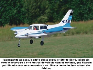 Balançando as asas, o piloto quase roçou o teto do carro, tocou em
terra e deteve-se a oito metros do veículo com os turistas, que ficaram
petrificados nos seus assentos e os olhos a ponto de lhes sairem das
órbitas.
 