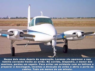 Quase dois anos depois da separação, Lorenzo viu aparecer a suaQuase dois anos depois da separação, Lorenzo viu aparecer a sua
família correndo frente ao avião. Na corrida, Alejandro, o menor dosfamília correndo frente ao avião. Na corrida, Alejandro, o menor dos
meninos, perdeu um sapato. Para evitar um acidente com as hélices emeninos, perdeu um sapato. Para evitar um acidente com as hélices e
preparar a decolagem, inverteu a direcção do avião e abriu a porta dapreparar a decolagem, inverteu a direcção do avião e abriu a porta da
cabina. Tudo em menos de um minuto.cabina. Tudo em menos de um minuto.
 