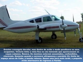 Orestes conseguiu decolar, mas dentro do avião o medo paralizava os seus
ocupantes. Victoria tinha a vista fixa no céu temendo que aparecessem os
caças cubanos. Rezava. Os meninos estavam assustados, confundidos,
choravam. Somente quando a aeronave ultrapassou o paralelo 24, limite do
espaço aéreo de Cuba, a tensão relaxou. Quase uma hora mais tarde, o pequeño
avião aterrissava de regresso à Florida.
 