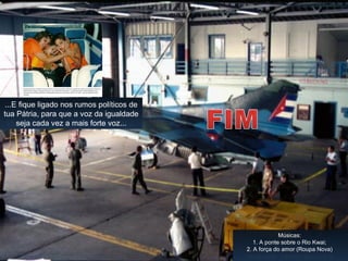 Portanto, se você vive num país
democrático não deixe de valorizar tua
liberdade de ir e vir com tua família...
Autor: Paco 2
Tradução de: Linito
Atualização: Paticcie1@oi.com.br
...E fique ligado nos rumos políticos de
tua Pátria, para que a voz da igualdade
seja cada vez a mais forte voz...
Músicas:
1. A ponte sobre o Rio Kwai;
2. A força do amor (Roupa Nova)
 