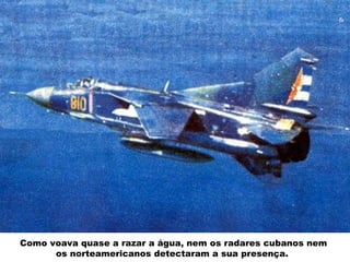 Como voava quase a razar a água, nem os radares cubanos nem
os norteamericanos detectaram a sua presença.
 