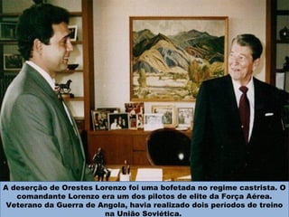 A deserção de Orestes Lorenzo foi uma bofetada no regime castrista. O
comandante Lorenzo era um dos pilotos de elite da Força Aérea.
Veterano da Guerra de Angola, havia realizado dois períodos de treino
na União Soviética.
 