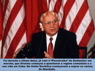 Foi durante o último deles, já com a “Perestroika” de Gorbachov em
marcha, que Orestes começou a questionar o regime comunista e a
sua vida em Cuba. Na União Soviética começavam a soprar os ventos
da liberdade.
 