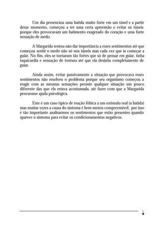 9
Um dia presenciou uma batida muito forte em um túnel e a partir
desse momento, começou a ter uma certa apreensão e evitar os túneis
porque eles provocavam um batimento exagerado do coração e uma forte
sensação de medo.
A Margarida tentou não dar importância a esses sentimentos até que
começou sentir o medo não só nos túneis mas cada vez que ia começar a
guiar. No fim, eles se tornaram tão fortes que só de pensar em guiar, tinha
taquicardia e sensação de tontura até que ela desistiu completamente de
guiar.
Ainda assim, evitar passivamente a situação que provocava esses
sentimentos não resolveu o problema porque seu organismo começou a
reagir com as mesmas sensações perante qualquer situação um pouco
diferente das que ela estava acostumada, até fazer com que a Margarida
procurasse ajuda psicológica.
Este é um caso típico de reação fóbica a um estímulo real (a batida)
mas muitas vezes a causa do sintoma é bem menos compreensível; por isso
é tão importante analisarmos os sentimentos que estão presentes quando
aparece o sintoma para evitar os condicionamentos negativos.
 