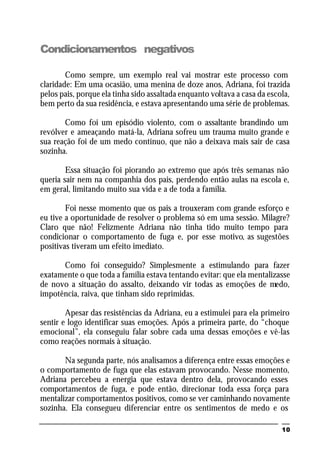 10
Condicionamentos negativos
Como sempre, um exemplo real vai mostrar este processo com
claridade: Em uma ocasião, uma menina de doze anos, Adriana, foi trazida
pelos pais, porque ela tinha sido assaltada enquanto voltava a casa da escola,
bem perto da sua residência, e estava apresentando uma série de problemas.
Como foi um episódio violento, com o assaltante brandindo um
revólver e ameaçando matá-la, Adriana sofreu um trauma muito grande e
sua reação foi de um medo contínuo, que não a deixava mais sair de casa
sozinha.
Essa situação foi piorando ao extremo que após três semanas não
queria sair nem na companhia dos pais, perdendo então aulas na escola e,
em geral, limitando muito sua vida e a de toda a família.
Foi nesse momento que os pais a trouxeram com grande esforço e
eu tive a oportunidade de resolver o problema só em uma sessão. Milagre?
Claro que não! Felizmente Adriana não tinha tido muito tempo para
condicionar o comportamento de fuga e, por esse motivo, as sugestões
positivas tiveram um efeito imediato.
Como foi conseguido? Simplesmente a estimulando para fazer
exatamente o que toda a família estava tentando evitar: que ela mentalizasse
de novo a situação do assalto, deixando vir todas as emoções de medo,
impotência, raiva, que tinham sido reprimidas.
Apesar das resistências da Adriana, eu a estimulei para ela primeiro
sentir e logo identificar suas emoções. Após a primeira parte, do “choque
emocional”, ela conseguiu falar sobre cada uma dessas emoções e vê-las
como reações normais à situação.
Na segunda parte, nós analisamos a diferença entre essas emoções e
o comportamento de fuga que elas estavam provocando. Nesse momento,
Adriana percebeu a energia que estava dentro dela, provocando esses
comportamentos de fuga, e pode então, direcionar toda essa força para
mentalizar comportamentos positivos, como se ver caminhando novamente
sozinha. Ela consegueu diferenciar entre os sentimentos de medo e os
 