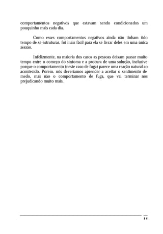 11
comportamentos negativos que estavam sendo condicionados um
pouquinho mais cada dia.
Como esses comportamentos negativos ainda não tinham tido
tempo de se estruturar, foi mais fácil para ela se livrar deles em uma única
sessão.
Infelizmente, na maioria dos casos as pessoas deixam passar muito
tempo entre o começo do sintoma e a procura de uma solução, inclusive
porque o comportamento (neste caso de fuga) parece uma reação natural ao
acontecido. Porem, nós deveríamos aprender a aceitar o sentimento de
medo, mas não o comportamento de fuga, que vai terminar nos
prejudicando muito mais.
 