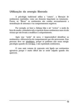 14
Utilização da energia liberada
A psicologia tradicional utiliza a “catarse”, a liberação de
sentimentos reprimidos, como um elemento importante no tratamento.
Porem, só “liberar” os sentimentos não conduz necessariamente a
neutralização de sintomas e/ou comportamentos negativos.
Por exemplo, só fazer a Adriana falar e até “reviver” o medo da
hora do assalto, estimularia nela a repetição desses sentimentos num círculo
vicioso que não levaria a modificar o comportamento.
Após esse “sentir” de novo, é imprescindível identificar os
sentimentos e diferenciá-los do comportamento que eles provocaram. Esse
processo deve ser simultâneo, porque só podemos usar nossa energia
psicológica quando ela está livre, e não reprimindo sentimentos.
O caso mais comum de repressão está ligado aos sentimentos
agressivos porque é muito difícil não se sentir culpado quando eles
aparecem.
 