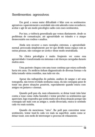 15
Sentimentos agressivos
Em geral, a nossa maior dificuldade é lidar com os sentimentos
agressivos e aparentemente a sociedade não está sabendo como reconhecer,
aceitar e agir de um modo psicológico sadio com esses sentimentos.
Por isso, a violência generalizada que vemos diariamente, desde os
problemas de comunicação, até agressividade no trânsito e o ataque
desnecessário nos roubos e assaltos.
Ainda sem recorrer a esses exemplos extremos, a agressividade
normal, provocada simplesmente por ter que dividir nosso espaço com as
outras pessoas, não consegue ser aceita e desse modo neutralizada.
Na clínica psicológica é muito freqüente ver como essa
agressividade é transformada em sintomas e até doenças carregadas durante
muitos anos.
Uma paciente chegou com uma tosse contínua que estava sofrendo
havia três anos. Os médicos tinham diagnosticado de diversas formas e ela
tinha tomado vários remédios, mas tudo em vão.
Apesar das radiografias do pulmão, analises de sangue e até uma
tomografia, não terem revelado nenhuma causa, ela não conseguia parar de
tossir nas piores situações possíveis, especialmente quando estava com
amigos em jantares e cinemas.
Quando pedi para ela, num relaxamento, se deixar tossir (não lutar
contra a tosse como vinha fazendo) e tentar perceber os sentimentos que
apareciam, logo respondeu que sentia muita raiva dessa situação porque não
conseguia sair mais com as amigas e, sendo divorciada, estava se sentindo
cada vez mais sozinha.
Quando ela mencionou “raiva”, lhe pedi para concentrar nesse
sentimento, tentar trazê-lo cada vez mais na superfície, assim como se
deixar tossir, sem medo de interromper o processo de relaxamento.
 