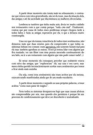 16
A partir desse momento não tossiu mais no relaxamento, e contou-
me que estava com raiva generalizada, não só da tosse, mas da situação dela,
das amigas e até da sociedade que discriminava as mulheres divorciadas.
Lembrou-se também que tinha muita azia, devia ter muito cuidado
nos restaurantes com o que comia porque “tudo caía mal”. Finalmente,
contou que por causa de todos esses problemas sempre chegava tarde a
todos lados e fazia as amigas esperarem por ela, o que a deixava muito
constrangida.
Uma vez que ela tomou consciência de todos esses sentimentos, não
demorou mais que duas sessões para ela compreender o que todos os
sintomas tinham em comum: eram agressivos, não somente faziam mal para
ela mas também agrediam os outros. (Você já tentou falar com alguém que
fica tossindo, ver um filme com uma pessoa mexendo continuamente do
seu lado, ou ir a um restaurante com alguém que não pode comer nada?...)
Só nesse momento ela consegueu perceber que realmente estava
com raiva das amigas, que “exploravam” ela, sua casa e seu carro, mas
nunca tinha querido inconscientemente aceitar esses sentimentos por temor
a ficar ainda mais sozinha.
Ou seja, como seus sentimentos não eram aceitos por ela mesma,
estavam sendo manifestados ainda que de um modo encoberto.
A partir desse momento e segundo as suas próprias palavras, a tosse
acabou “como num passe de mágica”.
Nem todos os sintomas desaparecem logo que suas causas afetivas
são compreendidas por nós, mas quando eles persistem é porque há um
processo de condicionamento que deve ser descoberto e neutralizado.
 