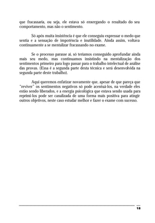 18
que fracassaria, ou seja, ele estava só enxergando o resultado do seu
comportamento, mas não o sentimento.
Só após muita insistência é que ele conseguiu expressar o medo que
sentia e a sensação de impotência e inutilidade. Ainda assim, voltava
continuamente a se mentalizar fracassando no exame.
Se o processo parasse aí, só teríamos conseguido aprofundar ainda
mais seu medo, mas continuamos insistindo na mentalização dos
sentimentos primeiro para logo passar para o trabalho intelectual de análise
das provas. (Essa é a segunda parte desta técnica e será desenvolvida na
segunda parte deste trabalho).
Aqui queremos enfatizar novamente que, apesar de que pareça que
“reviver” os sentimentos negativos só pode acentuá-los, na verdade eles
estão sendo liberados, e a energia psicológica que estava sendo usada para
reprimi-los pode ser canalizada de uma forma mais positiva para atingir
outros objetivos, neste caso estudar melhor e fazer o exame com sucesso.
 
