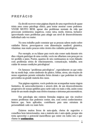 1
PREFÁCIO
Eu decidi escrever estas páginas depois de uma experiência de quase
trinta anos como psicóloga clínica, para tentar mostrar como podemos
VIVER MUITO BEM, apesar dos problemas normais da vida que
provocam sentimentos negativos, como raiva, medo, tristeza, inclusive
aproveitando esses problemas para atingir um nível de desenvolvimento
individual cada vez maior.
No meu trabalho pude constatar que as pessoas sabem muito sobre
cuidados físicos, preocupam-se com alimentação saudável, ginástica,
vitaminas; mas muito poucas estão cientes dos cuidados psicológicos.
Por exemplo, se eu falasse para vocês não comer nada durante três
dias e depois participar de uma corrida, vocês me olhariam com pena por eu
ter perdido o juízo. Porém, quantos de nós continuamos às vezes lidando
com problemas sérios de relacionamento, comunicação, trabalho, sem
cuidar de nossas condições psicológicas!
Os famosos “problemas psicológicos”, especialmente os que estão
tão na moda hoje, como síndrome do pânico, fobias, stress, são reações de
nosso organismo perante estímulos fortes demais e que poderiam ter sido
prevenidos na grande maioria dos casos.
Nas páginas seguintes, vocês poderão me acompanhar numa viagem
fantástica, de autoconhecimento e através dele, de um desenvolvimento
progressivo de nossas aptidões para curtir cada vez mais a vida, assim como
tratar de um modo simples mas efetivo traumas e sintomas psicossomáticos.
Em psicologia não existem fórmulas mágicas que vão resolver
nossos problemas mas podemos contar, sim, com certos conhecimentos
básicos que, bem aplicados, contribuem para uma estrutura de
personalidade cada vez mais forte.
Existem muitos livros de auto-ajuda, cheios de sugestões e
conselhos bem intencionados, mas a maioria não é auto-ajuda, porque não
tenta aproveitar o potencial maravilhoso que existe em todos nós e que
chama-se sentimentos.
 