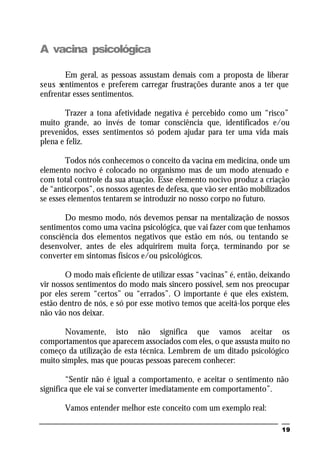 19
A vacina psicológica
Em geral, as pessoas assustam demais com a proposta de liberar
seus sentimentos e preferem carregar frustrações durante anos a ter que
enfrentar esses sentimentos.
Trazer a tona afetividade negativa é percebido como um “risco”
muito grande, ao invés de tomar consciência que, identificados e/ou
prevenidos, esses sentimentos só podem ajudar para ter uma vida mais
plena e feliz.
Todos nós conhecemos o conceito da vacina em medicina, onde um
elemento nocivo é colocado no organismo mas de um modo atenuado e
com total controle da sua atuação. Esse elemento nocivo produz a criação
de “anticorpos”, os nossos agentes de defesa, que vão ser então mobilizados
se esses elementos tentarem se introduzir no nosso corpo no futuro.
Do mesmo modo, nós devemos pensar na mentalização de nossos
sentimentos como uma vacina psicológica, que vai fazer com que tenhamos
consciência dos elementos negativos que estão em nós, ou tentando se
desenvolver, antes de eles adquirirem muita força, terminando por se
converter em sintomas físicos e/ou psicológicos.
O modo mais eficiente de utilizar essas “vacinas” é, então, deixando
vir nossos sentimentos do modo mais sincero possível, sem nos preocupar
por eles serem “certos” ou “errados”. O importante é que eles existem,
estão dentro de nós, e só por esse motivo temos que aceitá-los porque eles
não vão nos deixar.
Novamente, isto não significa que vamos aceitar os
comportamentos que aparecem associados com eles, o que assusta muito no
começo da utilização de esta técnica. Lembrem de um ditado psicológico
muito simples, mas que poucas pessoas parecem conhecer:
“Sentir não é igual a comportamento, e aceitar o sentimento não
significa que ele vai se converter imediatamente em comportamento”.
Vamos entender melhor este conceito com um exemplo real:
 