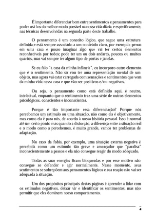 4
É importante diferenciar bem entre sentimentos e pensamentos para
poder usá-los do melhor modo possível na nossa vida diária, e especificamente,
nas técnicas desenvolvidas na segunda parte deste trabalho.
O pensamento é um conceito lógico, que segue uma estrutura
definida e está sempre associado a um conteúdo claro, por exemplo, penso
em uma casa e posso imaginar algo que vai ter certos elementos
reconhecíveis por todos; pode ter um ou dois andares, poucos ou muitos
quartos, mas vai sempre ter algum tipo de portas e janelas.
Se eu falo “a casa da minha infância”, eu incorporo outro elemento
que é o sentimento. Não só vou ter uma representação mental de um
objeto, mas agora vai estar carregada com sensações e sentimentos que vem
da minha vida nessa casa e que vão ser positivos e/ou negativos.
Ou seja, o pensamento como está definido aqui, é neutro,
intelectual, enquanto que o sentimento traz uma série de outros elementos
psicológicos, conscientes e inconscientes.
Porque é tão importante essa diferenciação? Porque nós
percebemos um estímulo ou uma situação, não como ela é objetivamente,
mas como ela é para nós, de acordo à nossa história pessoal. Isso é normal
até um certo ponto mas quando a distorção, a diferença entre a situação real
e o modo como a percebemos, é muito grande, vamos ter problemas de
adaptação.
No caso da fobia, por exemplo, uma situação externa negativa é
percebida como um estímulo tão grave e ameaçador que “paralisa”
inconscientemente a pessoa e ela não consegue reagir do modo adequado.
Todas as suas energias ficam bloqueadas e por esse motivo não
consegue se defender e agir normalmente. Nesse momento, seus
sentimentos se sobrepõem aos pensamentos lógicos e sua reação não vai ser
adequada à situação.
Um dos propósitos principais destas páginas é aprender a lidar com
os estímulos negativos, deixar vir e identificar os sentimentos, mas não
permitir que eles dominem nosso comportamento.
 