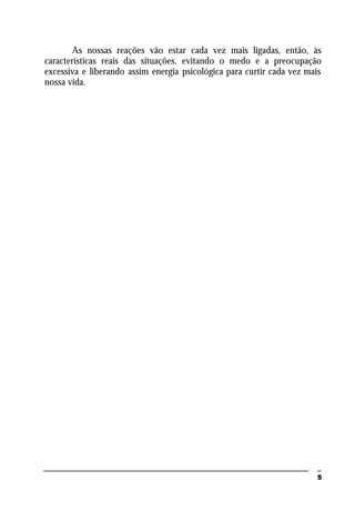 5
As nossas reações vão estar cada vez mais ligadas, então, às
características reais das situações, evitando o medo e a preocupação
excessiva e liberando assim energia psicológica para curtir cada vez mais
nossa vida.
 