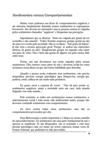 6
SentimentosversusComportamentos
Muitas vezes podemos nos livrar de comportamentos negativos e
até sintomas simplesmente deixando nossos sentimentos se expressarem
livremente. Isto deveria ser automático mas as pessoas sentem-se culpadas
pelos sentimentos chamados “negativos” e bloqueiam sua percepção.
Suponhamos que eu dissesse: “Sinto-me culpada por gostar da cor
vermelha e não amarela”. Todos ficariam surpresos porque gostar ou não
de uma cor é aceito pela sociedade. Mas se eu disser: “Não gosto de fulano”
já não teria a mesma aprovação geral. Porque, se ambos são expressões
afetivas, de gostar ou não? Simplesmente porque no segundo caso existe
um juízo de valor: Não é bom não gostar de alguém (ou pelo menos falar
sobre isso).
Porém, nós não deveríamos nos sentir culpados pelos nossos
sentimentos. Eles existem como parte de nós e devemos aceitá-los como
aceitamos nossa altura ou que não temos habilidade para desenhar.
Quando a pessoa aceita realmente seus sentimentos, não precisa
desperdiçar preciosa energia psicológica para bloqueá-los, energia que
poderia, então, utilizar de um modo mais produtivo.
Eu posso ouvir a resposta de vocês: “Não dá para aceitar os
sentimentos negativos, assim a sociedade seria um caos, todo mundo
brigando com todo mundo...”
Pelo contrário, se todos nós aceitássemos nossos sentimentos, o
relacionamento social e toda nossa vida melhorariam muito, porque não
devemos confundir sentimentos com comportamento.
Eu devo aceitar todos meus sentimentos, mas não os
comportamentos provocados por eles.
Essa diferenciação é muito importante e é básica no nosso caminho
de autoconhecimento. Os sentimentos são uma parte fundamental de nós e
querem se manifestar. Se são bloqueados, vão se acumular e criar uma
pressão psicológica cada vez maior até serem expressos muitas vezes de
formas violentas, que poderiam ter sido prevenidas.
 