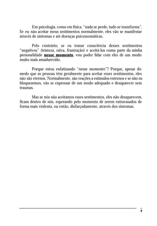7
Em psicologia, como em física, “nada se perde, tudo se transforma”.
Se eu não aceitar meus sentimentos normalmente, eles vão se manifestar
através de sintomas e até doenças psicossomáticas.
Pelo contrário, se eu tomar consciência desses sentimentos
“negativos” (tristeza, raiva, frustração) e aceitá-los como parte da minha
personalidade nesse momento, vou poder lidar com eles de um modo
muito mais amadurecido.
Porque estou enfatizando “nesse momento”? Porque, apesar do
medo que as pessoas têm geralmente para aceitar esses sentimentos, eles
não são eternos. Normalmente, são reações a estímulos externos e se não os
bloquearmos, vão se expressar de um modo adequado e desaparecer sem
traumas.
Mas se nós não aceitamos esses sentimentos, eles não desaparecem,
ficam dentro de nós, esperando pelo momento de serem extravasados de
forma mais violenta, ou então, disfarçadamente, através dos sintomas.
 