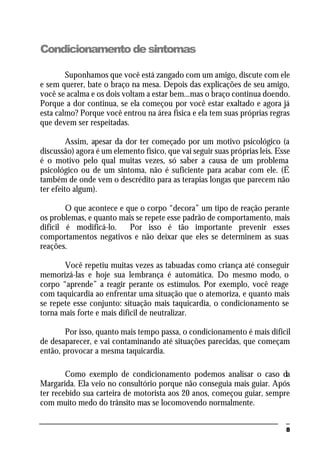 8
Condicionamentodesintomas
Suponhamos que você está zangado com um amigo, discute com ele
e sem querer, bate o braço na mesa. Depois das explicações de seu amigo,
você se acalma e os dois voltam a estar bem...mas o braço continua doendo.
Porque a dor continua, se ela começou por você estar exaltado e agora já
esta calmo? Porque você entrou na área física e ela tem suas próprias regras
que devem ser respeitadas.
Assim, apesar da dor ter começado por um motivo psicológico (a
discussão) agora é um elemento físico, que vai seguir suas próprias leis. Esse
é o motivo pelo qual muitas vezes, só saber a causa de um problema
psicológico ou de um sintoma, não é suficiente para acabar com ele. (É
também de onde vem o descrédito para as terapias longas que parecem não
ter efeito algum).
O que acontece e que o corpo “decora” um tipo de reação perante
os problemas, e quanto mais se repete esse padrão de comportamento, mais
difícil é modificá-lo. Por isso é tão importante prevenir esses
comportamentos negativos e não deixar que eles se determinem as suas
reações.
Você repetiu muitas vezes as tabuadas como criança até conseguir
memorizá-las e hoje sua lembrança é automática. Do mesmo modo, o
corpo “aprende” a reagir perante os estímulos. Por exemplo, você reage
com taquicardia ao enfrentar uma situação que o atemoriza, e quanto mais
se repete esse conjunto: situação mais taquicardia, o condicionamento se
torna mais forte e mais difícil de neutralizar.
Por isso, quanto mais tempo passa, o condicionamento é mais difícil
de desaparecer, e vai contaminando até situações parecidas, que começam
então, provocar a mesma taquicardia.
Como exemplo de condicionamento podemos analisar o caso da
Margarida. Ela veio no consultório porque não conseguia mais guiar. Após
ter recebido sua carteira de motorista aos 20 anos, começou guiar, sempre
com muito medo do trânsito mas se locomovendo normalmente.
 