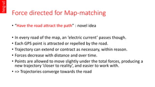 Force directed for Map-matching
• “Have the road attract the path” : novel idea
• In every road of the map, an ‘electric c...