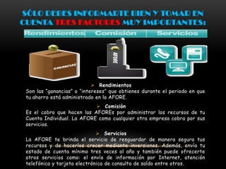 SÓLO DEBES INFORMARTE BIEN Y TOMAR EN
CUENTA TRES FACTORES MUY IMPORTANTES:




                             Rendimientos
 Son las “ganancias” o “intereses” que obtienes durante el periodo en que
 tu ahorro está administrado en la AFORE.
                             Comisión
 Es el cobro que hacen las AFOREs por administrar los recursos de tu
 Cuenta Individual. La AFORE como cualquier otra empresa cobra por sus
 servicios.
                               Servicios
 La AFORE te brinda el servicio de resguardar de manera segura tus
 recursos y de hacerlos crecer mediante inversiones. Además, envía tu
 estado de cuenta mínimo tres veces al año y también puede ofrecerte
 otros servicios como: el envío de información por Internet, atención
 telefónica y tarjeta electrónica de consulta de saldo entre otros.
 