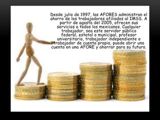 Desde julio de 1997, las AFORES administran el
ahorro de los trabajadores afiliados al IMSS. A
    partir de agosto del 2005, ofrecen sus
   servicios a todos los mexicanos. Cualquier
     trabajador, sea este servidor público
     federal, estatal o municipal, profesor
   universitario, trabajador independiente o
 trabajador de cuenta propia, puede abrir una
cuenta en una AFORE y ahorrar para su futuro.
 