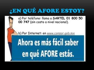 ¿EN QUÉ AFORE ESTOY?
  a) Por teléfono: llama a SARTEL 01 800 50
  00 747 (sin costo a nivel nacional).


  b) Por Internet: en www.consar.gob.mx
 
