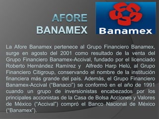La Afore Banamex pertenece al Grupo Financiero Banamex,
surge en agosto del 2001 como resultado de la venta del
Grupo Financiero Banamex-Accival, fundado por el licenciado
Roberto Hernández Ramírez y Alfredo Harp Helú, al Grupo
Financiero Citigroup, conservando el nombre de la institución
financiera más grande del país. Además, el Grupo Financiero
Banamex-Accival (“Banacci”) se conformó en el año de 1991
cuando un grupo de inversionistas encabezados por los
principales accionistas de la Casa de Bolsa Acciones y Valores
de México (“Accival”) compró el Banco Nacional de México
(“Banamex”).
 