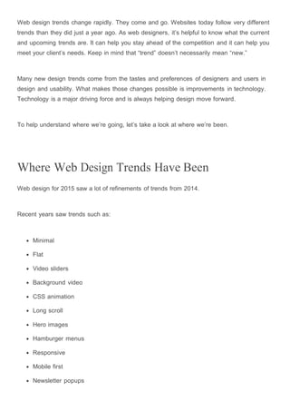 Web design trends change rapidly. They come and go. Websites today follow very different
trends than they did just a year ago. As web designers, it’s helpful to know what the current
and upcoming trends are. It can help you stay ahead of the competition and it can help you
meet your client’s needs. Keep in mind that “trend” doesn’t necessarily mean “new.”
Many new design trends come from the tastes and preferences of designers and users in
design and usability. What makes those changes possible is improvements in technology.
Technology is a major driving force and is always helping design move forward.
To help understand where we’re going, let’s take a look at where we’re been.
Where Web Design Trends Have Been
Web design for 2015 saw a lot of refinements of trends from 2014.
Recent years saw trends such as:
Minimal
Flat
Video sliders
Background video
CSS animation
Long scroll
Hero images
Hamburger menus
Responsive
Mobile first
Newsletter popups
 
