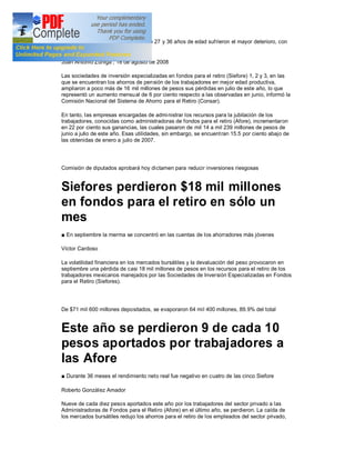 Los ahorros de los empleados entre 27 y 36 años de edad sufrieron el mayor deterioro, con
casi $8 mil millones menos

Juan Antonio Zúñiga , 18 de agosto de 2008

Las sociedades de inversión especializadas en fondos para el retiro (Siefore) 1, 2 y 3, en las
que se encuentran los ahorros de pensión de los trabajadores en mejor edad productiva,
ampliaron a poco más de 16 mil millones de pesos sus pérdidas en julio de este año, lo que
representó un aumento mensual de 6 por ciento respecto a las observadas en junio, informó la
Comisión Nacional del Sistema de Ahorro para el Retiro (Consar).

En tanto, las empresas encargadas de admi nistrar los recursos para la jubilación de los
trabajadores, conocidas como administradoras de fondos para el retiro (Afore), incrementaron
en 22 por ciento sus ganancias, las cuales pasaron de mil 14 a mil 239 millones de pesos de
junio a julio de este año. Esas utilidades, sin embargo, se encuent ran 15.5 por ciento abajo de
las obtenidas de enero a julio de 2007.




Comisión de diputados aprobará hoy dictamen para reducir inversiones riesgosas


Siefores perdieron $18 mil millones
en fondos para el retiro en sólo un
mes
  En septiembre la merma se concentró en las cuentas de los ahorradores más jóvenes

Víctor Cardoso

La volatilidad financiera en los mercados bursátiles y la devaluación del peso provocaron en
septiembre una pérdida de casi 18 mil millones de pesos en los recursos para el retiro de los
trabajadores mexicanos manejados por las Sociedades de Inversión Especializadas en Fondos
para el Retiro (Siefores).




De $71 mil 600 millones depositados, se evaporaron 64 mil 400 millones, 89.9% del total


Este año se perdieron 9 de cada 10
pesos aportados por trabajadores a
las Afore
  Durante 36 meses el rendimiento neto real fue negativo en cuatro de las cinco Siefore

Roberto González Amador

Nueve de cada diez pesos aportados este año por los trabajadores del sector privado a las
Administradoras de Fondos para el Retiro (Afore) en el último año, se perdieron. La caída de
los mercados bursátiles redujo los ahorros para el retiro de los empleados del sector privado,
 