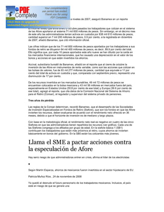 que están bajo custodia de las Afore, a niveles de 2007, aseguró Banamex en un reporte
especial.

El informe reveló que entre enero y oct ubre pasados los trabajadores que cotizan en el sistema
de las Afore aportaron al sistema 71 mil 600 millones de pesos. Sin embargo, en el décimo mes
de este año las administradoras tenían activos en custodia por 838 mil 610 millones de pesos,
cantidad superior en 7 mil 200 millones de pesos, 0.9 por ciento, a la registrada en diciembre
de 2007, añadió Banamex, que citó información oficial.

Las cifras indican que de los 71 mil 600 millones de pesos aportados por los trabajadores a sus
fondos de retiro se diluyeron 64 mil 400 millones de pesos, es decir, 89.9 por ciento del total.
Ello significa que, por cada 10 pesos aportados este año nueve se han diluido por la caída en
los mercados financieros internacionales, que ha causado una depreciación en el valor de los
bonos y acciones en que están invertidos los ahorros.

Accival, subsidiaria bursátil de Banamex, añadió en el reporte que al cierre de octubre la
inversión de las Afore en instrumentos de renta variable, como son las acciones que cotizan en
las bolsas de valores, fue de 93 mil 277 millones de pesos, cantidad que equivale a 11 por
ciento del total de activos en custodia y que, comparada con septiembre previo, representó una
disminución de 17 por ciento.

De los recursos invertidos en los mercados bursáti les, 49 mil 72 millones de pesos se
encuentran colocados en la bolsa mexicana y 43 mil 56 millones en mercados fuera del país,
especialmente en Estados Unidos (55.8 por ciento de ese total) y Europa (39.6 por ciento de
ese total), agregó el reporte, que cita datos de la Comisión Nacional del Sistema de Ahorro
para el Retiro (Consar), el regulador y supervisor del sistema privado de pensiones.

Tres años de pérdida

Las reglas de la Consar determinan, recordó Banamex, que el desempeño de las Sociedades
de Inversión Especializadas en Fondos de Retiro (Siefore), que son los fondos en que las Afore
invierten los recursos, deben evaluarse de acuerdo con el rendimiento neto ofrecido en 36
meses, debido a que el horizonte de inversión es de mediano y largo plazos.

Con base en la metodología oficial, el rendimiento neto real es negativo en cuatro de las cinco
Siefores en que las administradoras tienen repartidos los recursos (ver gráfica). Cada una de
las Siefores congrega a los afiliados por grupo de edad. En la siefore básica 1 (SB1)
contribuyen los trabajadores que están más próximos al retiro, cuyos ahorros se invierten
básicamente en bonos del gobierno. En la SB5 están los cotizantes más jóvenes.


Llama el SME a pactar acciones contra
la especulación de Afore
Hay serio riesgo de que administradoras entren en crisis, afirma el líder de los electricistas




Según Martín Esparza, ahorros de mexicanos fueron invertidos en el sector hipotecario de EU

Patricia Muñoz Ríos , 24 de noviembre de 2008

Ya quedó al desnudo el futuro pensionario de los trabajadores mexicanos. Inclusive, el país
está en riesgo de que se genere una
 