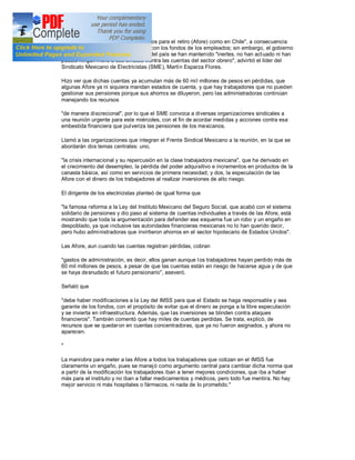 "crisis en las administradoras de fondos para el retiro (Afore) como en Chile", a consecuencia
de la "brutal" especulación realizada con los fondos de los empleados; sin embargo, el gobierno
federal y las autoridades financieras del país se han mantenido "inertes, no han act uado ni han
puesto ningún freno a ese embate c ontra las cuentas del sector obrero", advirtió el líder del
Sindicato Mexicano de Electricistas (SME), Martín Esparza Flores.

Hizo ver que dichas cuentas ya acumulan más de 60 mi l millones de pesos en pérdidas, que
algunas Afore ya ni siquiera mandan estados de cuenta, y que hay trabajadores que no pueden
gestionar sus pensiones porque sus ahorros se diluyeron, pero las administradoras continúan
manejando los recursos

"de manera discrecional", por lo que el SME convoca a diversas organizaciones sindicales a
una reunión urgente para este miércoles, con el fin de acordar medidas y acciones contra esa
embestida financiera que pulveriza las pensiones de los mexicanos.

Llamó a las organizaciones que integran el Frente Sindical Mexicano a la reunión, en la que se
abordarán dos temas centrales: uno,

"la crisis internacional y su repercusión en la clase trabajadora mexicana", que ha derivado en
el crecimiento del desempleo, la pérdida del poder adquisitivo e incrementos en productos de la
canasta básica, así como en servicios de primera necesidad; y dos, la especulación de las
Afore con el dinero de los trabajadores al realizar inversiones de alto riesgo.

El dirigente de los electricistas planteó de igual forma que

"la famosa reforma a la Ley del Instituto Mexicano del Seguro Social, que acabó con el sistema
solidario de pensiones y dio paso al sistema de cuentas individuales a través de las Afore, está
mostrando que toda la argumentación para defender ese esquema fue un robo y un engaño en
despoblado, ya que inclusive las autoridades financieras mexicanas no lo han querido decir,
pero hubo administradoras que invirtieron ahorros en el sector hipotecario de Estados Unidos".

Las Afore, aun cuando las cuentas registran pérdidas, cobran

"gastos de administración, es decir, ellos ganan aunque l os trabajadores hayan perdido más de
60 mil millones de pesos, a pesar de que las cuentas están en riesgo de hacerse agua y de que
se haya desnudado el futuro pensionario", aseveró.

Señaló que

"debe haber modificaciones a la Ley del IMSS para que el Estado se haga responsable y sea
garante de los fondos, con el propósito de evitar que el dinero se ponga a la libre especulación
y se invierta en infraestructura. Además, que l as inversiones se blinden contra ataques
financieros". También comentó que hay miles de cuentas perdidas. Se trata, explicó, de
recursos que se quedaron en cuentas concentradoras, que ya no fueron asignados, y ahora no
aparecen.

"

La maniobra para meter a las Afore a todos los trabajadores que cotizan en el IMSS fue
claramente un engaño, pues se manej ó como argumento central para cambiar dicha norma que
a partir de la modificación los trabajadores iban a tener mejores condiciones, que iba a haber
más para el instituto y no iban a faltar medicamentos y médicos, pero todo fue mentira. No hay
mejor servicio ni más hospitales o fármacos, ni nada de lo prometido."
 