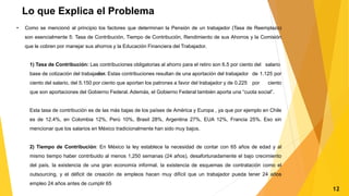 Lo que Explica el Problema
• Como se mencionó al principio los factores que determinan la Pensión de un trabajador (Tasa de Reemplazo)
son esencialmente 5: Tasa de Contribución, Tiempo de Contribución, Rendimiento de sus Ahorros y la Comisión
que le cobren por manejar sus ahorros y la Educación Financiera del Trabajador.
1) Tasa de Contribución: Las contribuciones obligatorias al ahorro para el retiro son 6.5 por ciento del salario
base de cotización del trabajador. Estas contribuciones resultan de una aportación del trabajador de 1.125 por
ciento del salario, del 5.150 por ciento que aportan los patrones a favor del trabajador y de 0.225 por ciento
que son aportaciones del Gobierno Federal. Además, el Gobierno Federal también aporta una “cuota social”.
Esta tasa de contribución es de las más bajas de los países de América y Europa , ya que por ejemplo en Chile
es de 12.4%, en Colombia 12%, Perú 10%, Brasil 28%, Argentina 27%, EUA 12%, Francia 25%. Eso sin
mencionar que los salarios en México tradicionalmente han sido muy bajos.
2) Tiempo de Contribución: En México la ley establece la necesidad de contar con 65 años de edad y al
mismo tiempo haber contribuido al menos 1,250 semanas (24 años), desafortunadamente el bajo crecimiento
del país, la existencia de una gran economía informal, la existencia de esquemas de contratación como el
outsourcing, y el déficit de creación de empleos hacen muy difícil que un trabajador pueda tener 24 años
empleo 24 años antes de cumplir 65
12
 